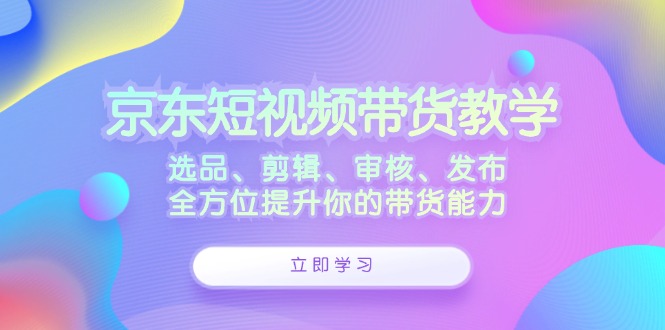 京东短视频带货教学：选品、剪辑、审核、发布，全方位提升你的带货能力-可创副业网