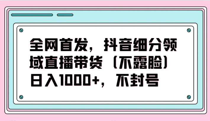 全网首发，抖音细分领域直播带货（不露脸）项目，日入1000+，不封号-可创副业网