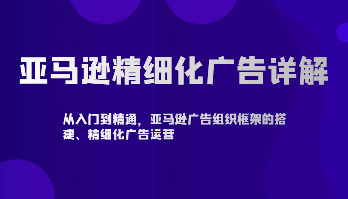 亚马逊精细化广告详解-从入门到精通，亚马逊广告组织框架的搭建、精细化广告运营-可创副业网