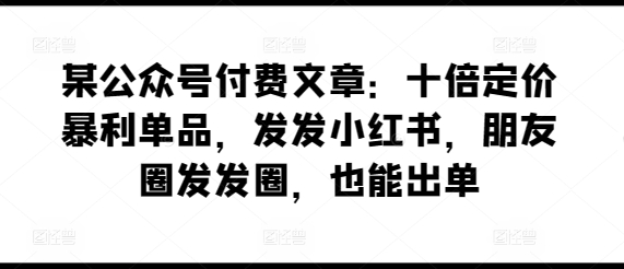 某公众号付费文章：十倍定价暴利单品，发发小红书，朋友圈发发圈，也能出单-可创副业网