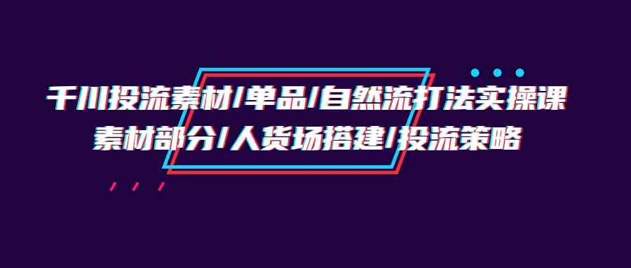 （9908期）千川投流素材/单品/自然流打法实操培训班，素材部分/人货场搭建/投流策略-可创副业网