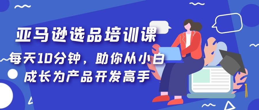 亚马逊选品培训课，每天10分钟，助你从小白成长为产品开发高手！-可创副业网