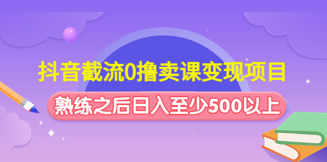 抖音截流0撸卖课变现项目：这个玩法熟练之后日入至少500以上-可创副业网