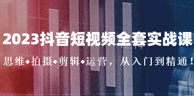 2023抖音短视频全套实战课：思维+拍摄+剪辑+运营，从入门到精通！-可创副业网