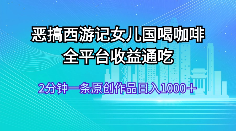 恶搞西游记女儿国喝咖啡 全平台收益通吃 2分钟一条原创作品日入1000＋-可创副业网