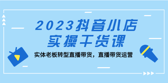 2023抖音小店实操干货课：实体老板转型直播带货，直播带货运营！-可创副业网