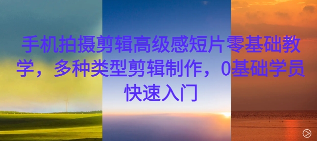 手机拍摄剪辑高级感短片零基础教学，多种类型剪辑制作，0基础学员快速入门-可创副业网