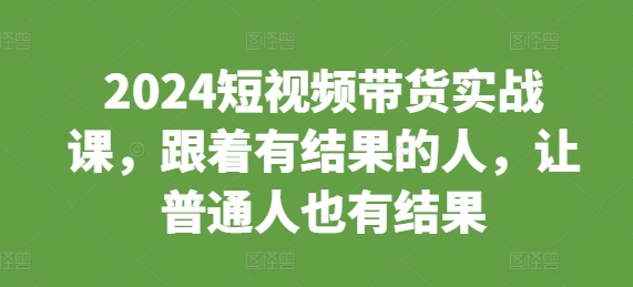 2024短视频带货实战课，跟着有结果的人，让普通人也有结果-可创副业网