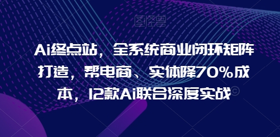 Ai终点站，全系统商业闭环矩阵打造，帮电商、实体降70%成本，12款Ai联合深度实战【0906更新】-可创副业网