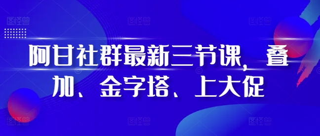 阿甘社群最新三节课，叠加、金字塔、上大促-可创副业网