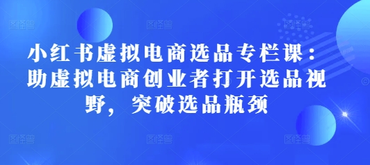 小红书虚拟电商选品专栏课：助虚拟电商创业者打开选品视野，突破选品瓶颈-可创副业网