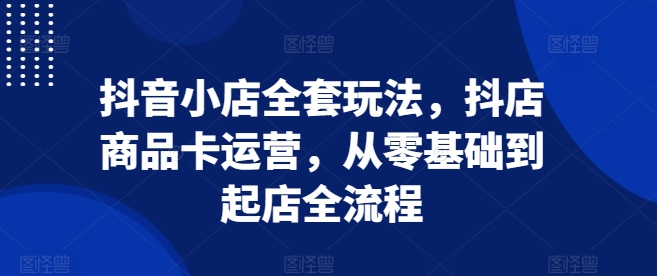 抖音小店全套玩法，抖店商品卡运营，从零基础到起店全流程-可创副业网