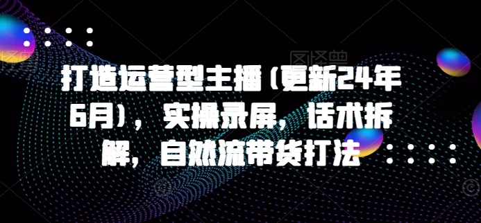打造运营型主播(更新25年1月)，实操录屏，话术拆解，自然流带货打法-可创副业网