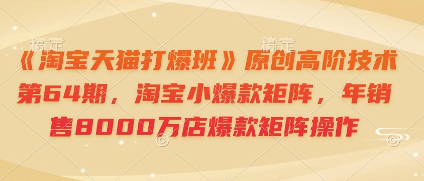 《淘宝天猫打爆班》原创高阶技术第64期，淘宝小爆款矩阵，年销售8000万店爆款矩阵操作-可创副业网