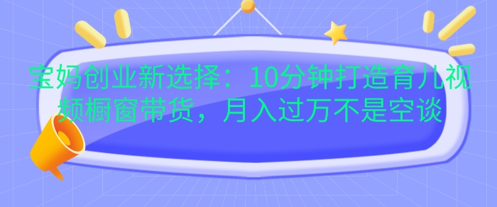 宝妈创业新选择：10分钟打造育儿视频橱窗带货，月入过W不是空谈【揭秘】-可创副业网